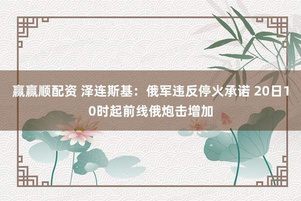 赢赢顺配资 泽连斯基：俄军违反停火承诺 20日10时起前线俄炮击增加