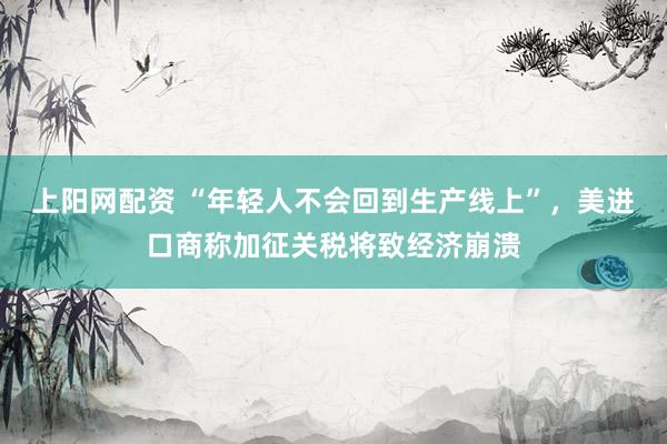 上阳网配资 “年轻人不会回到生产线上”，美进口商称加征关税将致经济崩溃