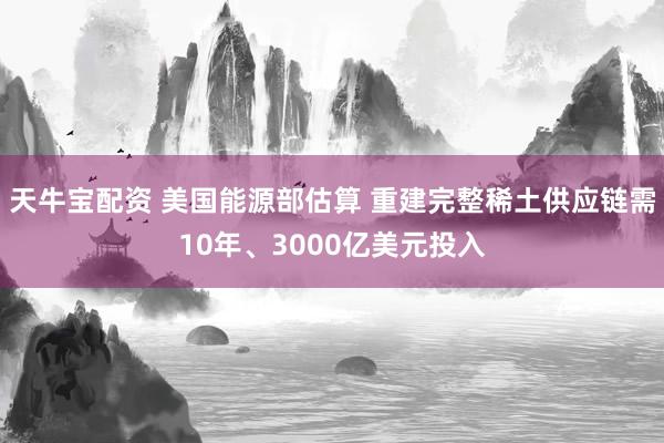 天牛宝配资 美国能源部估算 重建完整稀土供应链需10年、3000亿美元投入