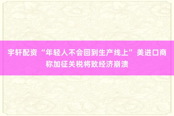 宇轩配资 “年轻人不会回到生产线上” 美进口商称加征关税将致经济崩溃