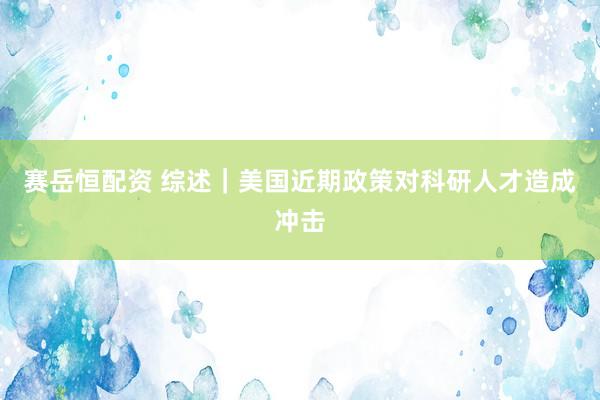 赛岳恒配资 综述｜美国近期政策对科研人才造成冲击