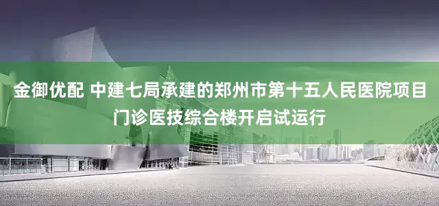 金御优配 中建七局承建的郑州市第十五人民医院项目门诊医技综合楼开启试运行