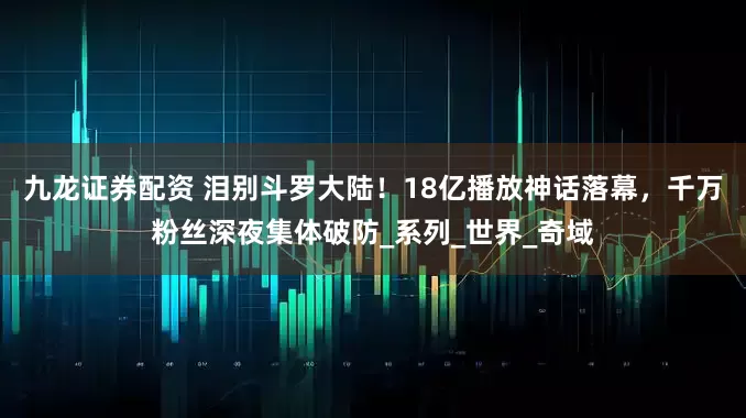 九龙证券配资 泪别斗罗大陆！18亿播放神话落幕，千万粉丝深夜集体破防_系列_世界_奇域