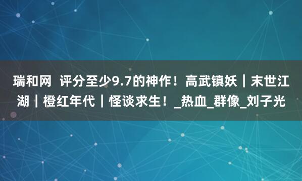 瑞和网  评分至少9.7的神作！高武镇妖｜末世江湖｜橙红年代｜怪谈求生！_热血_群像_刘子光