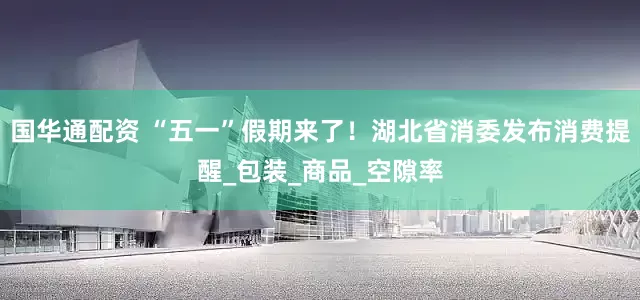 国华通配资 “五一”假期来了！湖北省消委发布消费提醒_包装_商品_空隙率