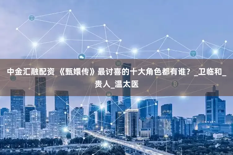 中金汇融配资 《甄嬛传》最讨喜的十大角色都有谁？_卫临和_贵人_温太医