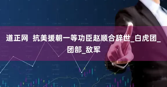 道正网  抗美援朝一等功臣赵顺合辞世_白虎团_团部_敌军