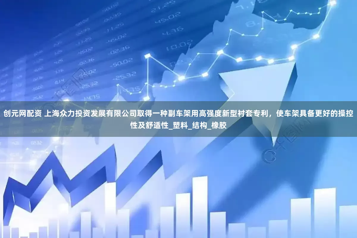 创元网配资 上海众力投资发展有限公司取得一种副车架用高强度新型衬套专利，使车架具备更好的操控性及舒适性_塑料_结构_橡胶