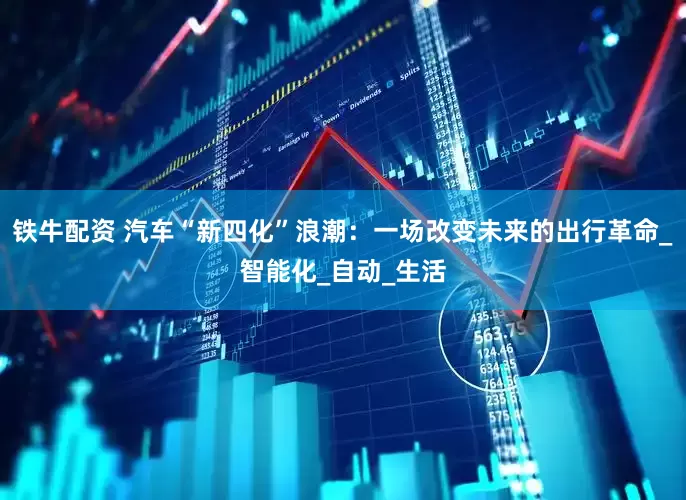 铁牛配资 汽车“新四化”浪潮：一场改变未来的出行革命_智能化_自动_生活