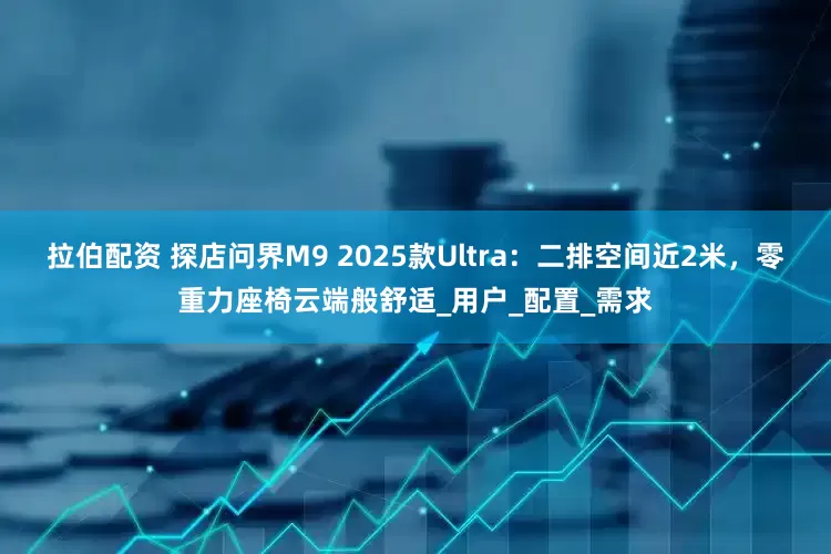 拉伯配资 探店问界M9 2025款Ultra：二排空间近2米，零重力座椅云端般舒适_用户_配置_需求
