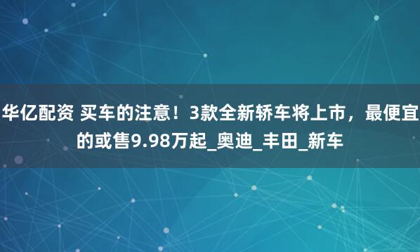 华亿配资 买车的注意！3款全新轿车将上市，最便宜的或售9.98万起_奥迪_丰田_新车