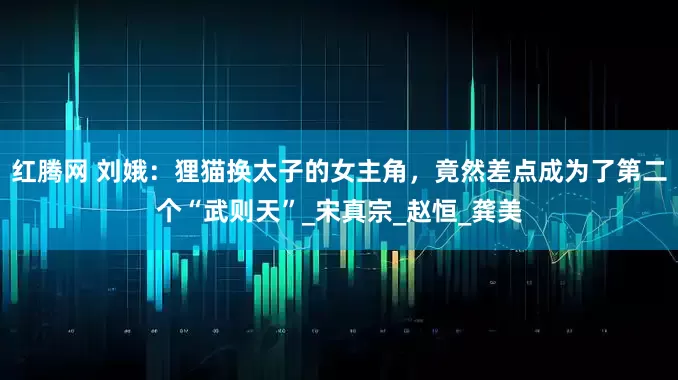 红腾网 刘娥：狸猫换太子的女主角，竟然差点成为了第二个“武则天”_宋真宗_赵恒_龚美
