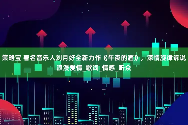 策略宝 著名音乐人刘月好全新力作《午夜的酒》，深情旋律诉说浪漫爱情_歌词_情感_听众