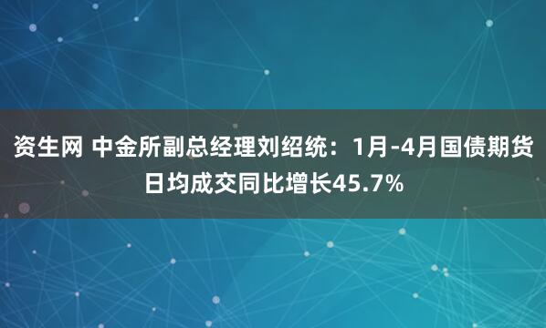 资生网 中金所副总经理刘绍统：1月-4月国债期货日均成交同比增长45.7%