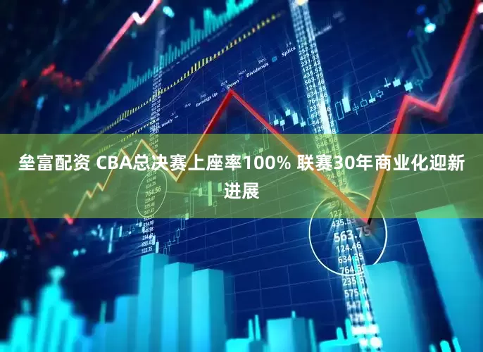 垒富配资 CBA总决赛上座率100% 联赛30年商业化迎新进展