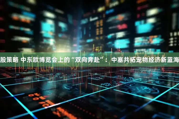 股策略 中东欧博览会上的“双向奔赴”：中塞共拓宠物经济新蓝海
