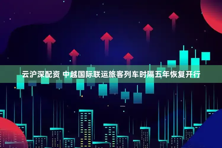 云沪深配资 中越国际联运旅客列车时隔五年恢复开行