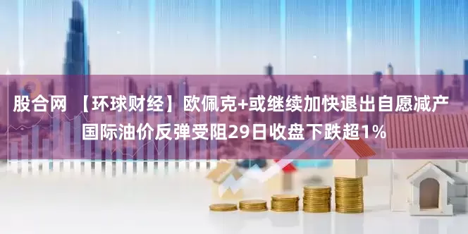 股合网 【环球财经】欧佩克+或继续加快退出自愿减产 国际油价反弹受阻29日收盘下跌超1%
