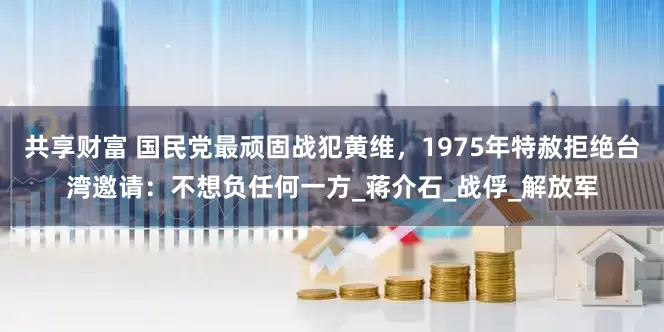 共享财富 国民党最顽固战犯黄维，1975年特赦拒绝台湾邀请：不想负任何一方_蒋介石_战俘_解放军