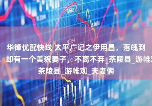 华锋优配快线 太平广记之伊用昌，落魄到行乞为生，却有一个美貌妻子，不离不弃_茶陵县_游帷观_夫妻俩