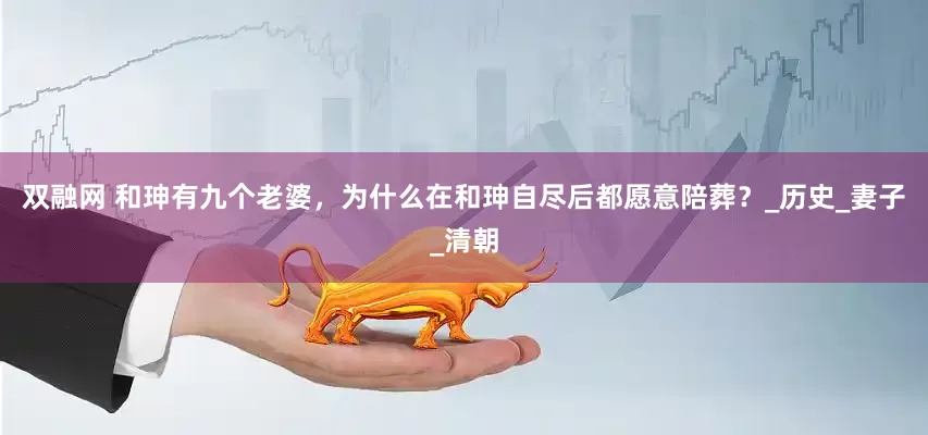 双融网 和珅有九个老婆，为什么在和珅自尽后都愿意陪葬？_历史_妻子_清朝