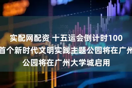 实配网配资 十五运会倒计时100天！广州市首个新时代文明实践主题公园将在广州大学城启用