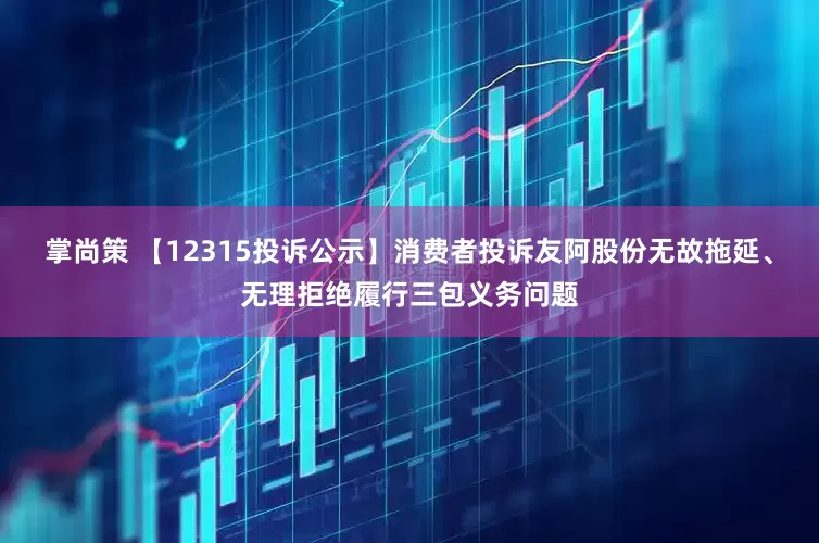 掌尚策 【12315投诉公示】消费者投诉友阿股份无故拖延、无理拒绝履行三包义务问题