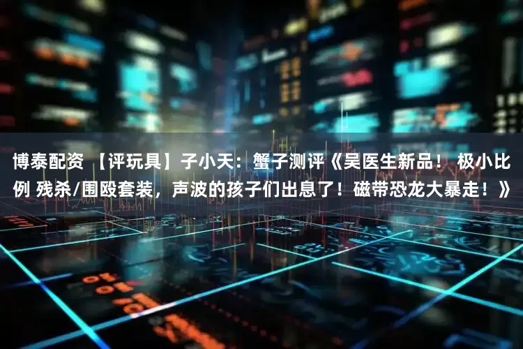 博泰配资 【评玩具】子小天：蟹子测评《吴医生新品！ 极小比例 残杀/围殴套装，声波的孩子们出息了！磁带恐龙大暴走！》