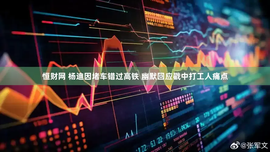 恒财网 杨迪因堵车错过高铁 幽默回应戳中打工人痛点