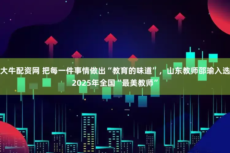 大牛配资网 把每一件事情做出“教育的味道”，山东教师邵瑜入选2025年全国“最美教师”