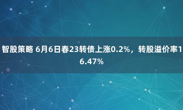 智股策略 6月6日春23转债上涨0.2%，转股溢价率16.47%