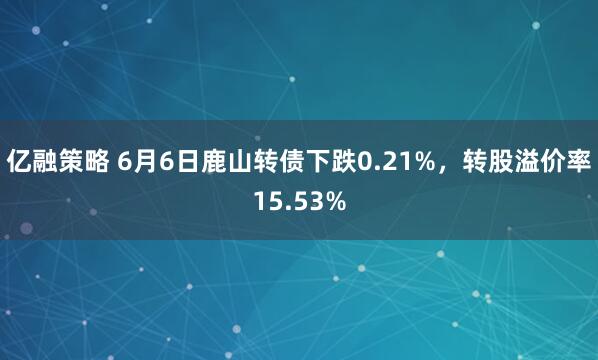 亿融策略 6月6日鹿山转债下跌0.21%，转股溢价率15.53%