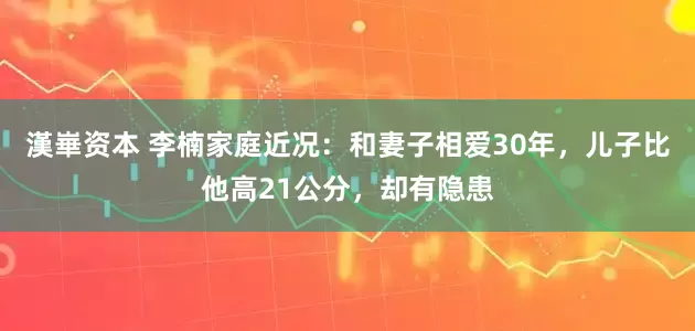 漢崋资本 李楠家庭近况：和妻子相爱30年，儿子比他高21公分，却有隐患