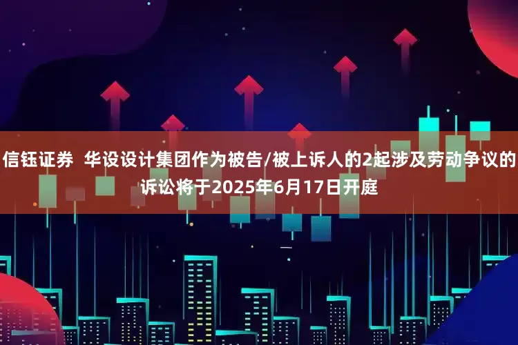 信钰证券  华设设计集团作为被告/被上诉人的2起涉及劳动争议的诉讼将于2025年6月17日开庭